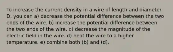 To increase the current density in a wire of length and diameter D, you can a) decrease the potential difference between the two ends of the wire. b) increase the potential difference between the two ends of the wire. c) decrease the magnitude of the electric field in the wire. d) heat the wire to a higher temperature. e) combine both (b) and (d).