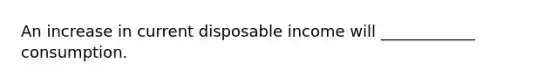 An increase in current disposable income will ____________ consumption.