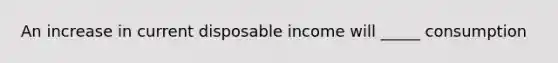 An increase in current disposable income will _____ consumption