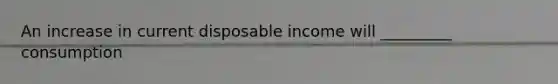 An increase in current disposable income will _________ consumption