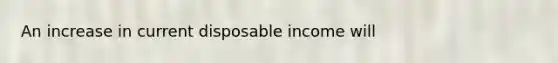 An increase in current disposable income will