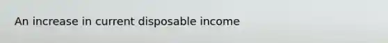 An increase in current disposable income