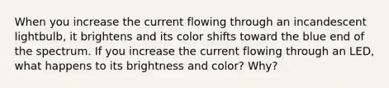 When you increase the current flowing through an incandescent lightbulb, it brightens and its color shifts toward the blue end of the spectrum. If you increase the current flowing through an LED, what happens to its brightness and color? Why?