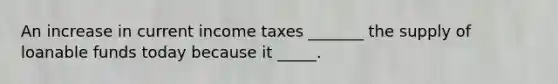 An increase in current income taxes _______ the supply of loanable funds today because it _____.