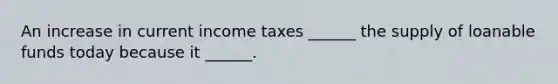 An increase in current income taxes​ ______ the supply of loanable funds today because it​ ______.