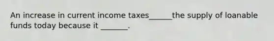 An increase in current income taxes______the supply of loanable funds today because it _______.