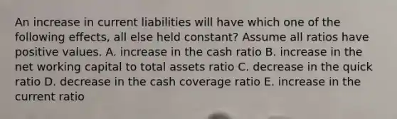 An increase in current liabilities will have which one of the following effects, all else held constant? Assume all ratios have positive values. A. increase in the cash ratio B. increase in the net working capital to total assets ratio C. decrease in the quick ratio D. decrease in the cash coverage ratio E. increase in the current ratio