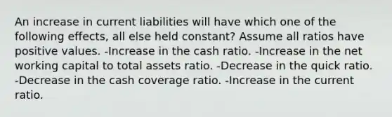 An increase in current liabilities will have which one of the following effects, all else held constant? Assume all ratios have positive values. -Increase in the cash ratio. -Increase in the net working capital to total assets ratio. -Decrease in the quick ratio. -Decrease in the cash coverage ratio. -Increase in the current ratio.