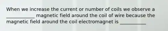 When we increase the current or number of coils we observe a ____________ magnetic field around the coil of wire because the magnetic field around the coil electromagnet is ___________