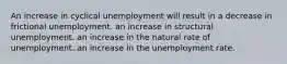 An increase in cyclical unemployment will result in a decrease in frictional unemployment. an increase in structural unemployment. an increase in the natural rate of unemployment. an increase in the unemployment rate.