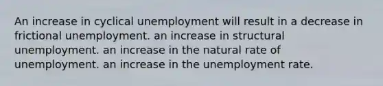 An increase in cyclical unemployment will result in a decrease in frictional unemployment. an increase in structural unemployment. an increase in the natural rate of unemployment. an increase in the unemployment rate.