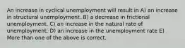 An increase in cyclical unemployment will result in A) an increase in structural unemployment. B) a decrease in frictional unemployment. C) an increase in the natural rate of unemployment. D) an increase in the unemployment rate E) More than one of the above is correct.