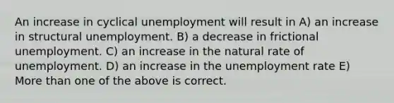 An increase in cyclical unemployment will result in A) an increase in structural unemployment. B) a decrease in frictional unemployment. C) an increase in the natural rate of unemployment. D) an increase in the unemployment rate E) More than one of the above is correct.