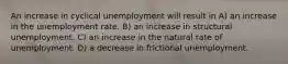 An increase in cyclical unemployment will result in A) an increase in the unemployment rate. B) an increase in structural unemployment. C) an increase in the natural rate of unemployment. D) a decrease in frictional unemployment.