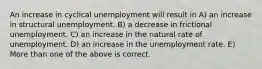 An increase in cyclical unemployment will result in A) an increase in structural unemployment. B) a decrease in frictional unemployment. C) an increase in the natural rate of unemployment. D) an increase in the unemployment rate. E) More than one of the above is correct.