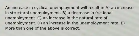 An increase in cyclical unemployment will result in A) an increase in structural unemployment. B) a decrease in frictional unemployment. C) an increase in the natural rate of unemployment. D) an increase in the unemployment rate. E) More than one of the above is correct.