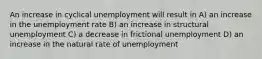 An increase in cyclical unemployment will result in A) an increase in the unemployment rate B) an increase in structural unemployment C) a decrease in frictional unemployment D) an increase in the natural rate of unemployment