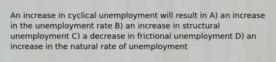 An increase in cyclical unemployment will result in A) an increase in the unemployment rate B) an increase in structural unemployment C) a decrease in frictional unemployment D) an increase in the natural rate of unemployment