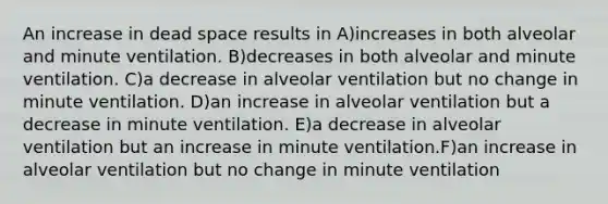 An increase in dead space results in A)increases in both alveolar and minute ventilation. B)decreases in both alveolar and minute ventilation. C)a decrease in alveolar ventilation but no change in minute ventilation. D)an increase in alveolar ventilation but a decrease in minute ventilation. E)a decrease in alveolar ventilation but an increase in minute ventilation.F)an increase in alveolar ventilation but no change in minute ventilation