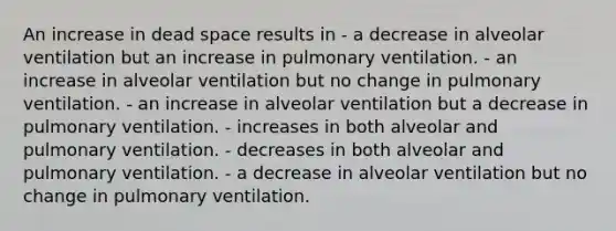 An increase in dead space results in - a decrease in alveolar ventilation but an increase in pulmonary ventilation. - an increase in alveolar ventilation but no change in pulmonary ventilation. - an increase in alveolar ventilation but a decrease in pulmonary ventilation. - increases in both alveolar and pulmonary ventilation. - decreases in both alveolar and pulmonary ventilation. - a decrease in alveolar ventilation but no change in pulmonary ventilation.