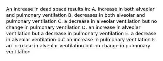 An increase in dead space results in: A. increase in both alveolar and pulmonary ventilation B. decreases in both alveolar and pulmonary ventilation C. a decrease in alveolar ventilation but no change in pulmonary ventilation D. an increase in alveolar ventilation but a decrease in pulmonary ventilation E. a decrease in alveolar ventilation but an increase in pulmonary ventilation F. an increase in alveolar ventilation but no change in pulmonary ventilation