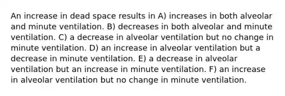 An increase in dead space results in A) increases in both alveolar and minute ventilation. B) decreases in both alveolar and minute ventilation. C) a decrease in alveolar ventilation but no change in minute ventilation. D) an increase in alveolar ventilation but a decrease in minute ventilation. E) a decrease in alveolar ventilation but an increase in minute ventilation. F) an increase in alveolar ventilation but no change in minute ventilation.