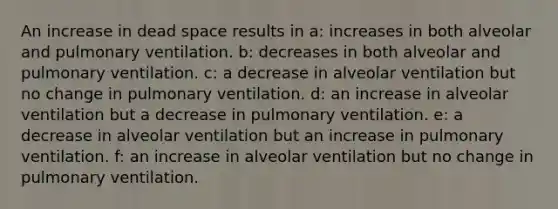 An increase in dead space results in a: increases in both alveolar and pulmonary ventilation. b: decreases in both alveolar and pulmonary ventilation. c: a decrease in alveolar ventilation but no change in pulmonary ventilation. d: an increase in alveolar ventilation but a decrease in pulmonary ventilation. e: a decrease in alveolar ventilation but an increase in pulmonary ventilation. f: an increase in alveolar ventilation but no change in pulmonary ventilation.