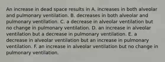 An increase in dead space results in A. increases in both alveolar and pulmonary ventilation. B. decreases in both alveolar and pulmonary ventilation. C. a decrease in alveolar ventilation but no change in pulmonary ventilation. D. an increase in alveolar ventilation but a decrease in pulmonary ventilation. E. a decrease in alveolar ventilation but an increase in pulmonary ventilation. F. an increase in alveolar ventilation but no change in pulmonary ventilation.