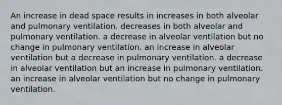 An increase in dead space results in increases in both alveolar and pulmonary ventilation. decreases in both alveolar and pulmonary ventilation. a decrease in alveolar ventilation but no change in pulmonary ventilation. an increase in alveolar ventilation but a decrease in pulmonary ventilation. a decrease in alveolar ventilation but an increase in pulmonary ventilation. an increase in alveolar ventilation but no change in pulmonary ventilation.