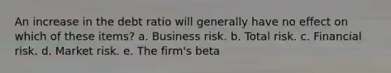 An increase in the debt ratio will generally have no effect on which of these items? a. Business risk. b. Total risk. c. Financial risk. d. Market risk. e. The firm's beta