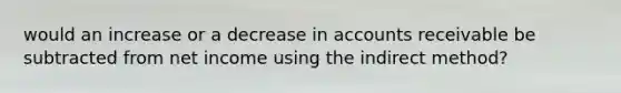 would an increase or a decrease in accounts receivable be subtracted from net income using the indirect method?