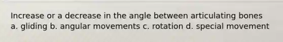 Increase or a decrease in the angle between articulating bones a. gliding b. angular movements c. rotation d. special movement