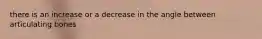 there is an increase or a decrease in the angle between articulating bones