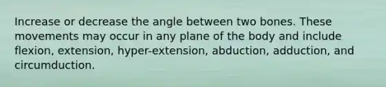 Increase or decrease the angle between two bones. These movements may occur in any plane of the body and include flexion, extension, hyper-extension, abduction, adduction, and circumduction.