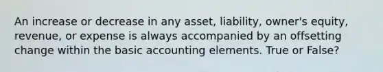 An increase or decrease in any asset, liability, owner's equity, revenue, or expense is always accompanied by an offsetting change within the basic accounting elements. True or False?