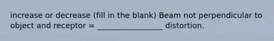 increase or decrease (fill in the blank) Beam not perpendicular to object and receptor = _________________ distortion.