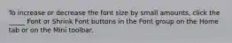 To increase or decrease the font size by small amounts, click the _____ Font or Shrink Font buttons in the Font group on the Home tab or on the Mini toolbar.