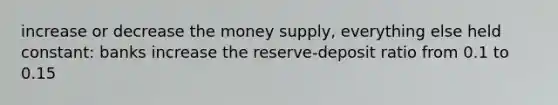 increase or decrease the money supply, everything else held constant: banks increase the reserve-deposit ratio from 0.1 to 0.15