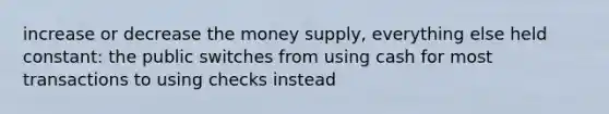 increase or decrease the money supply, everything else held constant: the public switches from using cash for most transactions to using checks instead