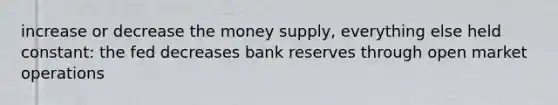 increase or decrease the money supply, everything else held constant: the fed decreases bank reserves through open market operations