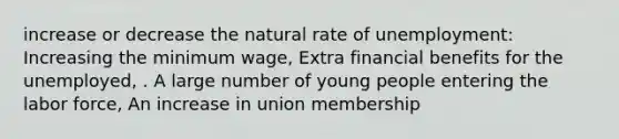 increase or decrease the natural rate of unemployment: Increasing the minimum wage, Extra financial benefits for the unemployed, . A large number of young people entering the labor force, An increase in union membership