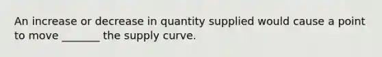 An increase or decrease in quantity supplied would cause a point to move _______ the supply curve.