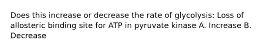 Does this increase or decrease the rate of glycolysis: Loss of allosteric binding site for ATP in pyruvate kinase A. Increase B. Decrease