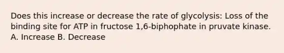 Does this increase or decrease the rate of glycolysis: Loss of the binding site for ATP in fructose 1,6-biphophate in pruvate kinase. A. Increase B. Decrease