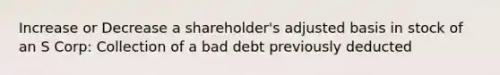 Increase or Decrease a shareholder's adjusted basis in stock of an S Corp: Collection of a bad debt previously deducted