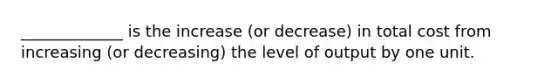 _____________ is the increase (or decrease) in total cost from increasing (or decreasing) the level of output by one unit.