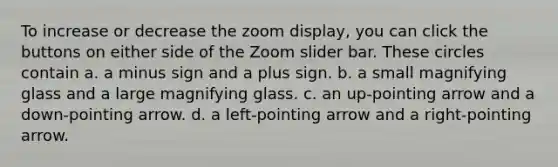 To increase or decrease the zoom display, you can click the buttons on either side of the Zoom slider bar. These circles contain a. a minus sign and a plus sign. b. a small magnifying glass and a large magnifying glass. c. an up-pointing arrow and a down-pointing arrow. d. a left-pointing arrow and a right-pointing arrow.