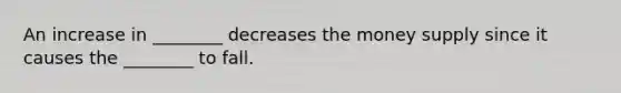 An increase in ________ decreases the money supply since it causes the ________ to fall.