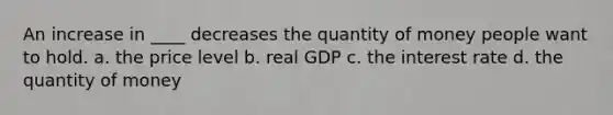 An increase in ____ decreases the quantity of money people want to hold. a. the price level b. real GDP c. the interest rate d. the quantity of money