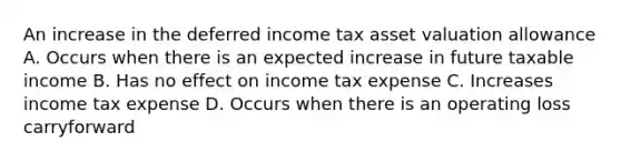 An increase in the deferred income tax asset valuation allowance A. Occurs when there is an expected increase in future taxable income B. Has no effect on income tax expense C. Increases income tax expense D. Occurs when there is an operating loss carryforward